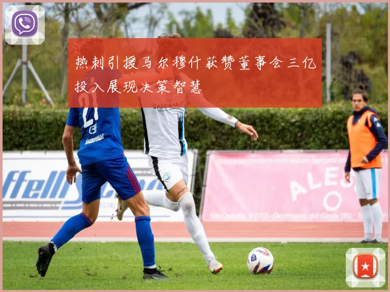 热刺引援马尔穆什获赞董事会三亿投入展现决策智慧