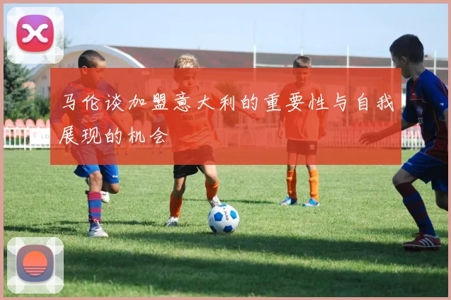 马伦谈加盟意大利的重要性与自我展现的机会