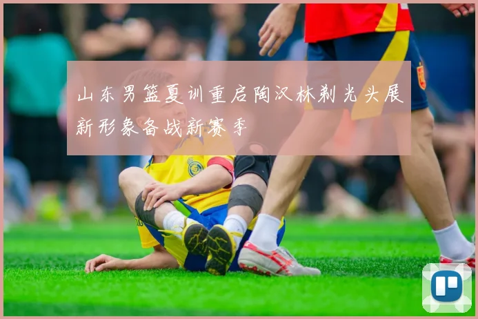 山东男篮夏训重启陶汉林剃光头展新形象备战新赛季