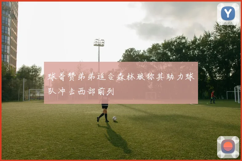 球哥赞弟弟适合森林狼称其助力球队冲击西部前列