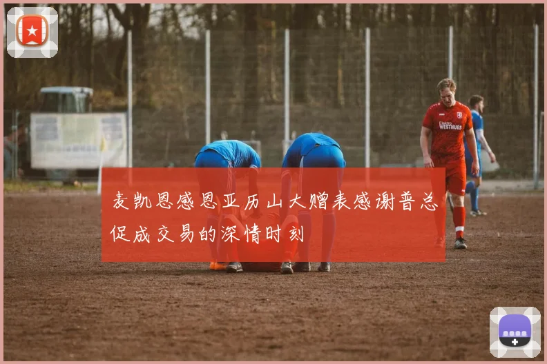 麦凯恩感恩亚历山大赠表感谢普总促成交易的深情时刻