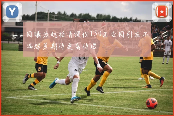 同曦为赵柏清提供150万合同引发不满球员期待更高待遇