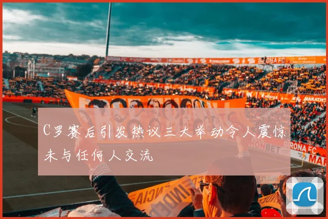 C罗赛后引发热议三大举动令人震惊未与任何人交流