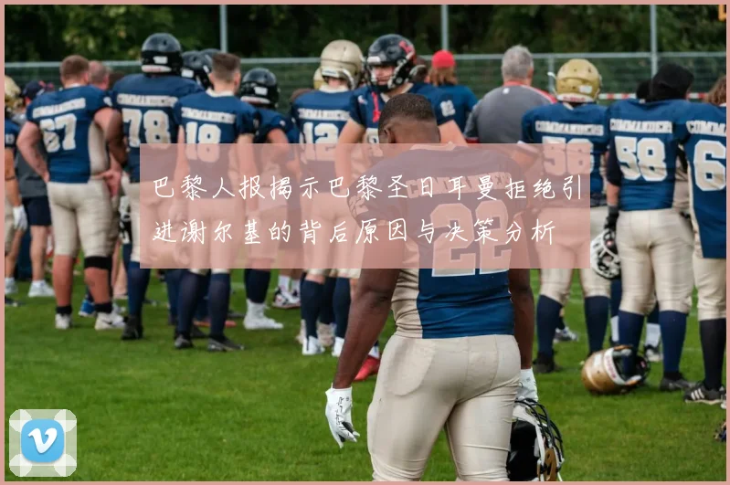 巴黎人报揭示巴黎圣日耳曼拒绝引进谢尔基的背后原因与决策分析