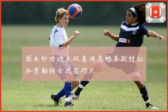国米即将迎来双喜消息帕莱斯特拉和索勒转会近在咫尺