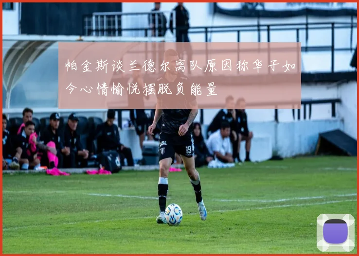 帕金斯谈兰德尔离队原因称华子如今心情愉悦摆脱负能量