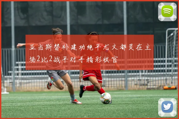 亚当斯替补建功绝平尤文都灵在主场2比2战平对手精彩收官