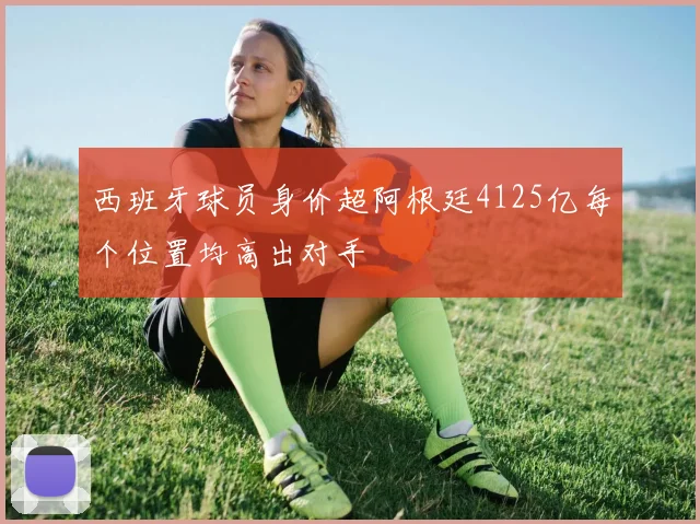 西班牙球员身价超阿根廷4125亿每个位置均高出对手