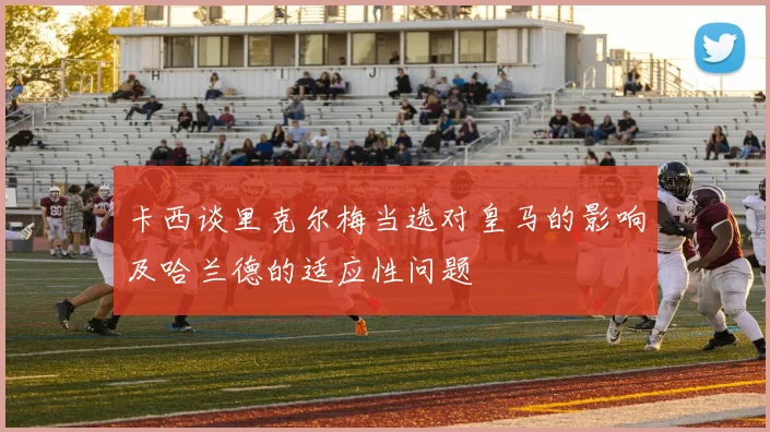 卡西谈里克尔梅当选对皇马的影响及哈兰德的适应性问题
