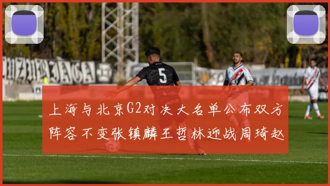 上海与北京G2对决大名单公布双方阵容不变张镇麟王哲林迎战周琦赵睿