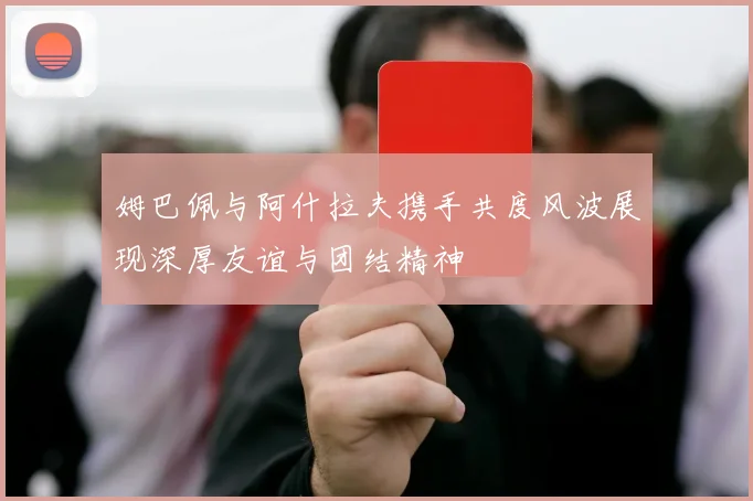 姆巴佩与阿什拉夫携手共度风波展现深厚友谊与团结精神