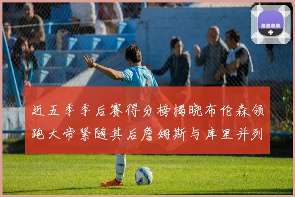 近五季季后赛得分榜揭晓布伦森领跑大帝紧随其后詹姆斯与库里并列第四