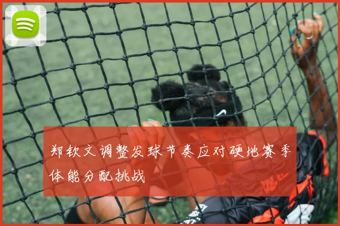 郑钦文调整发球节奏应对硬地赛季体能分配挑战