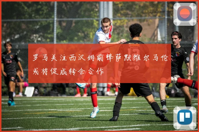 罗马关注西汉姆前锋萨默维尔马伦或将促成转会合作