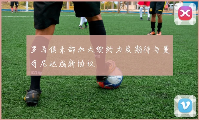 罗马俱乐部加大续约力度期待与曼奇尼达成新协议