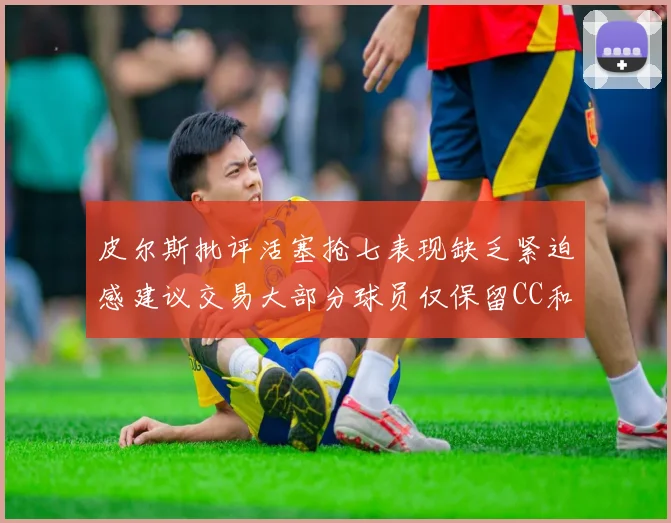 皮尔斯批评活塞抢七表现缺乏紧迫感建议交易大部分球员仅保留CC和詹金斯