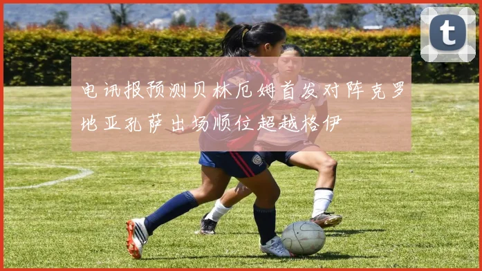 电讯报预测贝林厄姆首发对阵克罗地亚孔萨出场顺位超越格伊