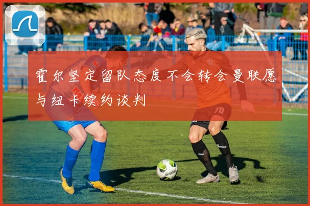 霍尔坚定留队态度不会转会曼联愿与纽卡续约谈判