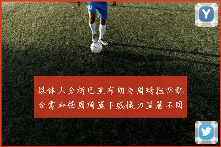 媒体人分析巴里布朗与周琦挡拆配合需加强周琦篮下威慑力显著不同于大秋