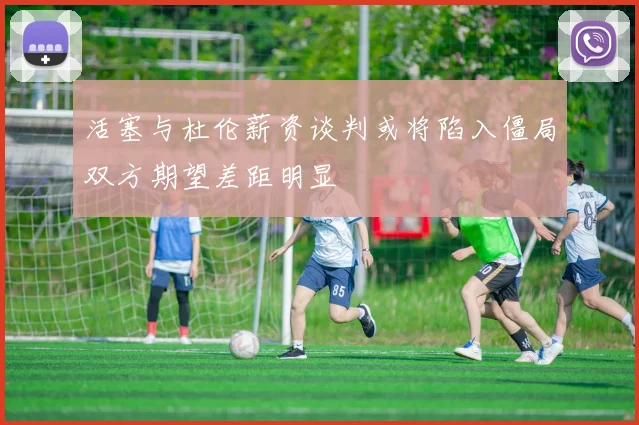 活塞与杜伦薪资谈判或将陷入僵局双方期望差距明显