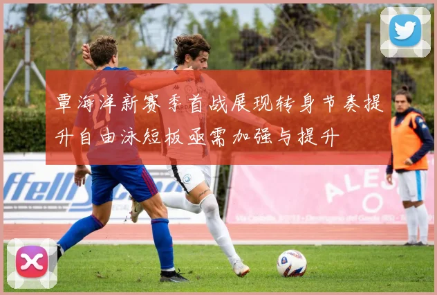 覃海洋新赛季首战展现转身节奏提升自由泳短板亟需加强与提升